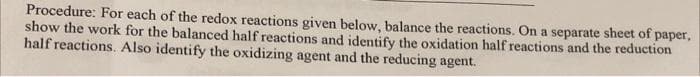 Procedure: For each of the redox reactions given below, balance the reactions. On a separate sheet of paper,
show the work for the balanced half reactions and identify the oxidation half reactions and the reduction
half reactions. Also identify the oxidizing agent and the reducing agent.
