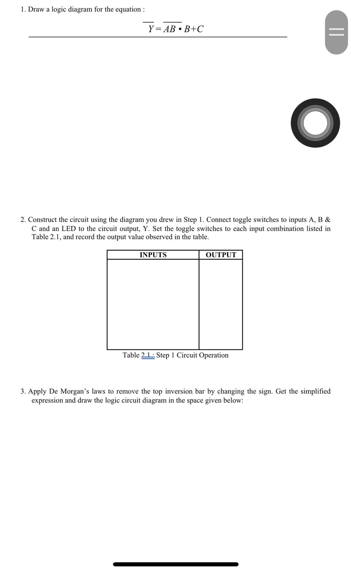 1. Draw a logic diagram for the equation :
Y = AB • B+C
2. Construct the circuit using the diagram you drew in Step 1. Connect toggle switches to inputs A, B &
C and an LED to the circuit output, Y. Set the toggle switches to each input combination listed in
Table 2.1, and record the output value observed in the table.
INPUTS
OUTPUT
||
Table 21 Step 1 Circuit Operation
3. Apply De Morgan's laws to remove the top inversion bar by changing the sign. Get the simplified
expression and draw the logic circuit diagram in the space given below: