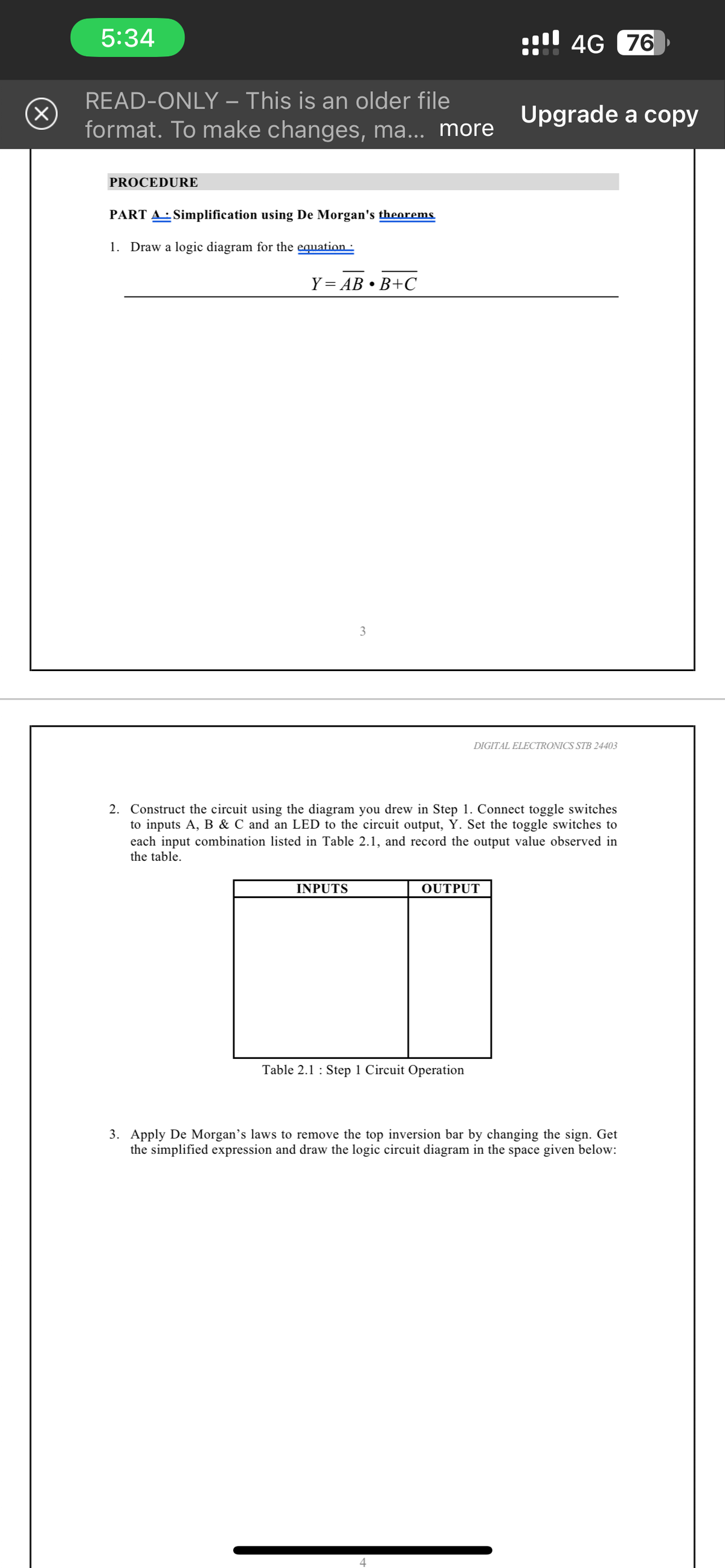 (X)
5:34
READ-ONLY - This is an older file
format. To make changes, ma... more
PROCEDURE
PART A Simplification using De Morgan's theorems
1. Draw a logic diagram for the equation :
Y=AB • B+C
3
INPUTS
2. Construct the circuit using the diagram you drew in Step 1. Connect toggle switches
to inputs A, B & C and an LED to the circuit output, Y. Set the toggle switches to
each input combination listed in Table 2.1, and record the output value observed in
the table.
Table 2.1: Step 1 Circuit Operation
4G 76
OUTPUT
4
Upgrade a copy
DIGITAL ELECTRONICS STB 24403
3. Apply De Morgan's laws to remove the top inversion bar by changing the sign. Get
the simplified expression and draw the logic circuit diagram in the space given below: