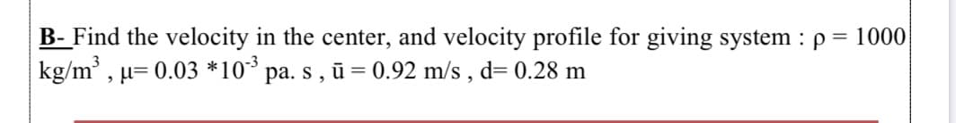 B- Find the velocity in the center, and velocity profile for giving system : p = 1000
kg/m³ , µ= 0.03 *10³ pa. s , ū = 0.92 m/s , d= 0.28 m
