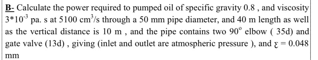 B- Calculate the power required to pumped oil of specific gravity 0.8 , and viscosity
3*10* pa. s at 5100 cm³/s through a 50 mm pipe diameter, and 40 m length as well
as the vertical distance is 10 m , and the pipe contains two 90° elbow ( 35d) and
gate valve (13d), giving (inlet and outlet are atmospheric pressure ), and & = 0.048
mm
