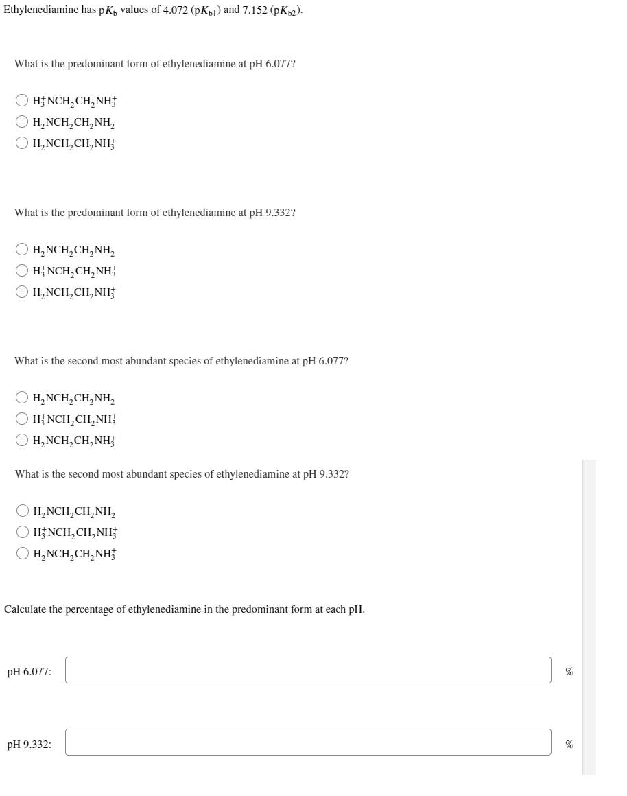 Ethylenediamine has pK, values of 4.072 (pKb) and 7.152 (pKb2).
What is the predominant form of ethylenediamine at pH 6.077?
O) HẸNCH,CH,NH
H₂NCH₂CH₂NH₂
H₂NCH₂CH₂NH
What is the predominant form of ethylenediamine at pH 9.332?
O H₂NCH₂CH₂NH₂
O H₂NCH₂CH₂NH
O H₂NCH₂CH₂NH3
What is the second most abundant species of ethylenediamine at pH 6.077?
O H₂NCH₂CH₂NH₂
O HẸNCH,CH,NH
O H₂NCH₂CH₂NH
What is the second most abundant species of ethylenediamine at pH 9.332?
O H₂NCH₂CH₂NH₂
( HẸNCH,CH,NH
H₂NCH₂CH₂NH
Calculate the percentage of ethylenediamine in the predominant form at each pH.
pH 6.077:
pH 9.332:
%
%