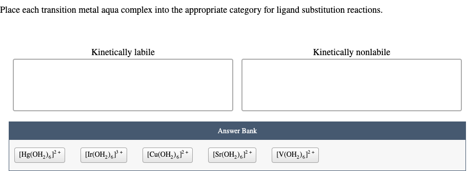 Place each transition metal aqua complex into the appropriate category for ligand substitution reactions.
[Hg(OH₂)61² +
Kinetically labile
[Ir(OH₂)61³+
[Cu(OH₂)²+
Answer Bank
[Sr(OH₂)61²+
Kinetically nonlabile
[V(OH₂)61²+