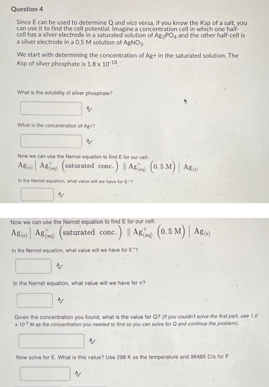 Question 4
Since E can be used to determine Q and vice versa, if you know the Ksp of a salt, you
can use it to find the cell potential. Imagine a concentration cell in which one half-
cell has a silver electrode in a saturated solution of Ag3PO4 and the other half-cell is
a silver electrode in a 0.5 M solution of AgNO3.
We start with determining the concentration of Ag+ in the saturated solution. The
Ksp of silver phosphate is 1.8 x 10-18.
What is the solubility of silver phosphate?
What is the concentration of Ag+?
Now we can use the Nernst equation to find E for our cell:
Ag(s) Aga) (saturated conc.
A/
A
In the Nernst equation, what value will we have for E?
A
A
A/
Now we can use the Nernst equation to find E for our cell:
Ag(s) Ag(aq) (saturated conc. .) || Agaq) (0.5 M) | Ag(s)
In the Nernst equation, what value will we have for Eº?
nc.) || Agaq) (0.5 M) |
In the Nernst equation, what value will we have for n?
A
Ag(s)
Given the concentration you found, what is the value for Q? (If you couldn't solve the first part, use 1.0
x 103 M as the concentration you needed to find so you can solve for Q and continue the problem).
A/
Now solve for E. What is this value? Use 298 K as the temperature and 96485 C/s for F