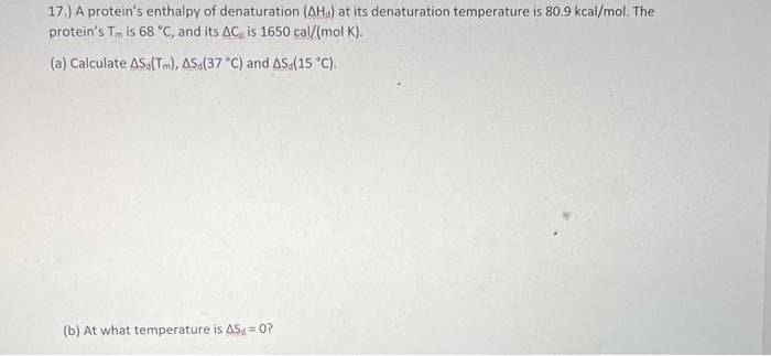 17.) A protein's enthalpy of denaturation (AH) at its denaturation temperature is 80.9 kcal/mol. The
protein's Tm is 68 °C, and its AC, is 1650 cal/(mol K).
(a) Calculate AS (Tm), ASd(37 °C) and AS (15 °C).
(b) At what temperature is AS = 0?