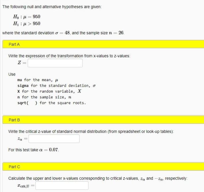 The following null and alternative hypotheses are given:
Ho : u = 950
H : µ > 950
%3D
where the standard deviation o = 48, and the sample size n = 26.
Part A
Write the expression of the transformation from x-values to z-values:
Z=
Use
mu for the mean, u
sigma for the standard deviation, o
x for the random variable, X
n for the sample size, n
sqrt( ) for the square roots.
Part B
Write the critical z-value of standard normal distribution (from spreadsheet or look-up tables):
Za
For this test take a 0.07.
Part C
Calculate the upper and lower x-values corresponding to critical z-values, za and -za, respectively:
Terit,U =
