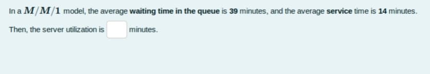 In a M/M/1 model, the average waiting time in the queue is 39 minutes, and the average service time is 14 minutes.
Then, the server utilization is
minutes.
