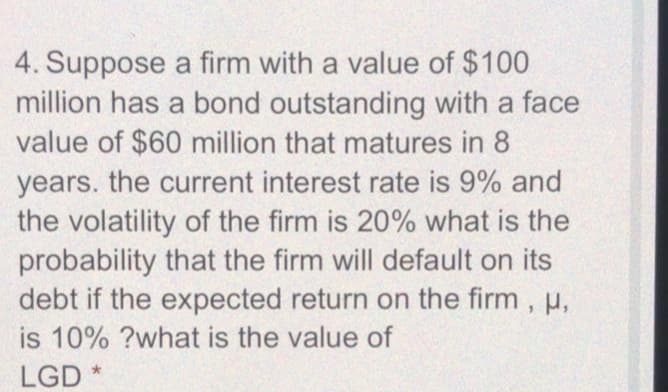 4. Suppose a firm with a value of $100
million has a bond outstanding with a face
value of $60 million that matures in 8
years. the current interest rate is 9% and
the volatility of the firm is 20% what is the
probability that the firm will default on its
debt if the expected return on the firm, u,
is 10% ?what is the value of
LGD
