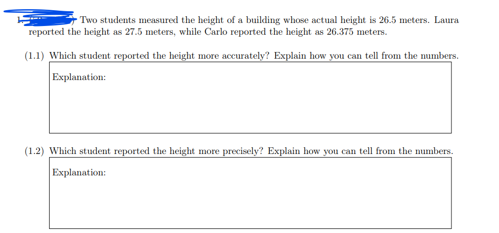 ---

### Measurement Accuracy and Precision Evaluation

Two students measured the height of a building whose actual height is 26.5 meters. Laura reported the height as 27.5 meters, while Carlo reported the height as 26.375 meters.

#### (1.1) Which student reported the height more accurately? Explain how you can tell from the numbers.

**Explanation:**

#### (1.2) Which student reported the height more precisely? Explain how you can tell from the numbers.

**Explanation:**

---

**Instructions for educators:**

- **Accuracy** refers to how close a measured value is to the actual (true) value.
- **Precision** refers to the closeness of two or more measurements to each other.

In your explanations, consider the definitions provided to guide students toward understanding why one measurement is more accurate or precise than the other.

