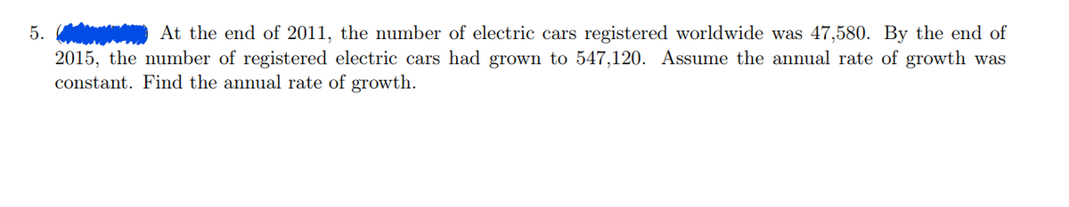 5.
At the end of 2011, the number of electric cars registered worldwide was 47,580. By the end of
2015, the number of registered electric cars had grown to 547,120. Assume the annual rate of growth was
constant. Find the annual rate of growth.