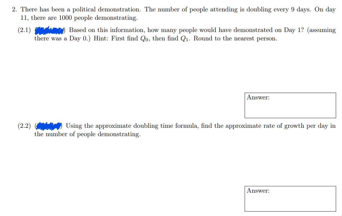 2. There has been a political demonstration. The number of people attending is doubling every 9 days. On day
11, there are 1000 people demonstrating.
(2.1)) Based on this information, how many people would have demonstrated on Day 1? (assuming
there was a Day 0.) Hint: First find Qo, then find Q₁. Round to the nearest person.
Answer:
(2.2)
Using the approximate doubling time formula, find the approximate rate of growth per day in
the number of people demonstrating.
Answer: