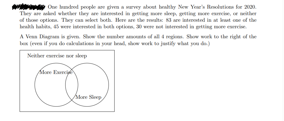 One hundred people are given a survey about healthy New Year's Resolutions for 2020.
They are asked whether they are interested in getting more sleep, getting more exercise, or neither
of those options. They can select both. Here are the results: 83 are interested in at least one of the
health habits, 45 were interested in both options, 30 were not interested in getting more exercise.
A Venn Diagram is given. Show the number amounts of all 4 regions. Show work to the right of the
box (even if you do calculations in your head, show work to justify what you do.)
Neither exercise nor sleep
More Exercise
More Sleep