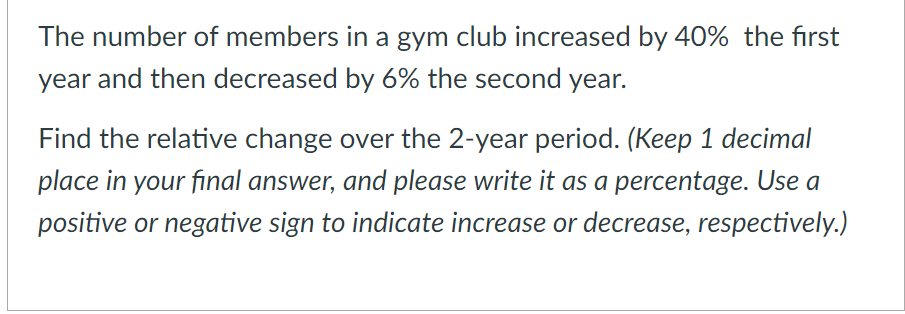 The number of members in a gym club increased by 40% the first
year and then decreased by 6% the second year.
Find the relative change over the 2-year period. (Keep 1 decimal
place in your final answer, and please write it as a percentage. Use a
positive or negative sign to indicate increase or decrease, respectively.)