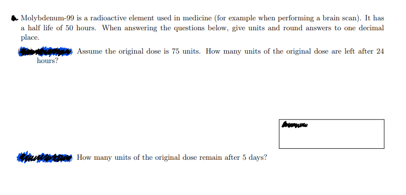 Molybdenum-99 is a radioactive element used in medicine (for example when performing a brain scan). It has
a half life of 50 hours. When answering the questions below, give units and round answers to one decimal
place.
hours?
Assume the original dose is 75 units. How many units of the original dose are left after 24
How many units of the original dose remain after 5 days?
un