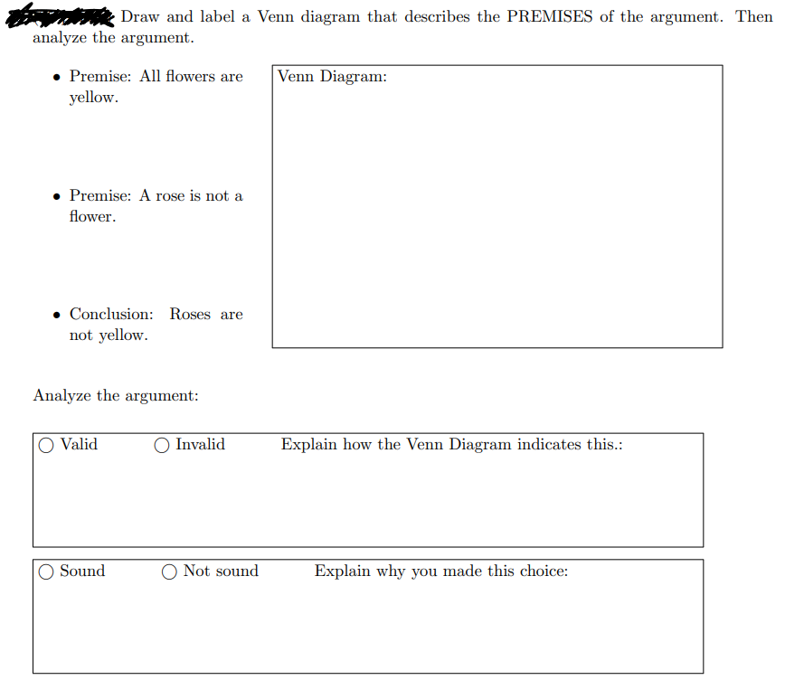 Draw and label a Venn diagram that describes the PREMISES of the argument. Then
analyze the argument.
Premise: All flowers are
yellow.
Premise: A rose is not a
flower.
Conclusion: Roses are
not yellow.
Analyze the argument:
Valid
Sound
Invalid
O Not sound
Venn Diagram:
Explain how the Venn Diagram indicates this.:
Explain why you made this choice: