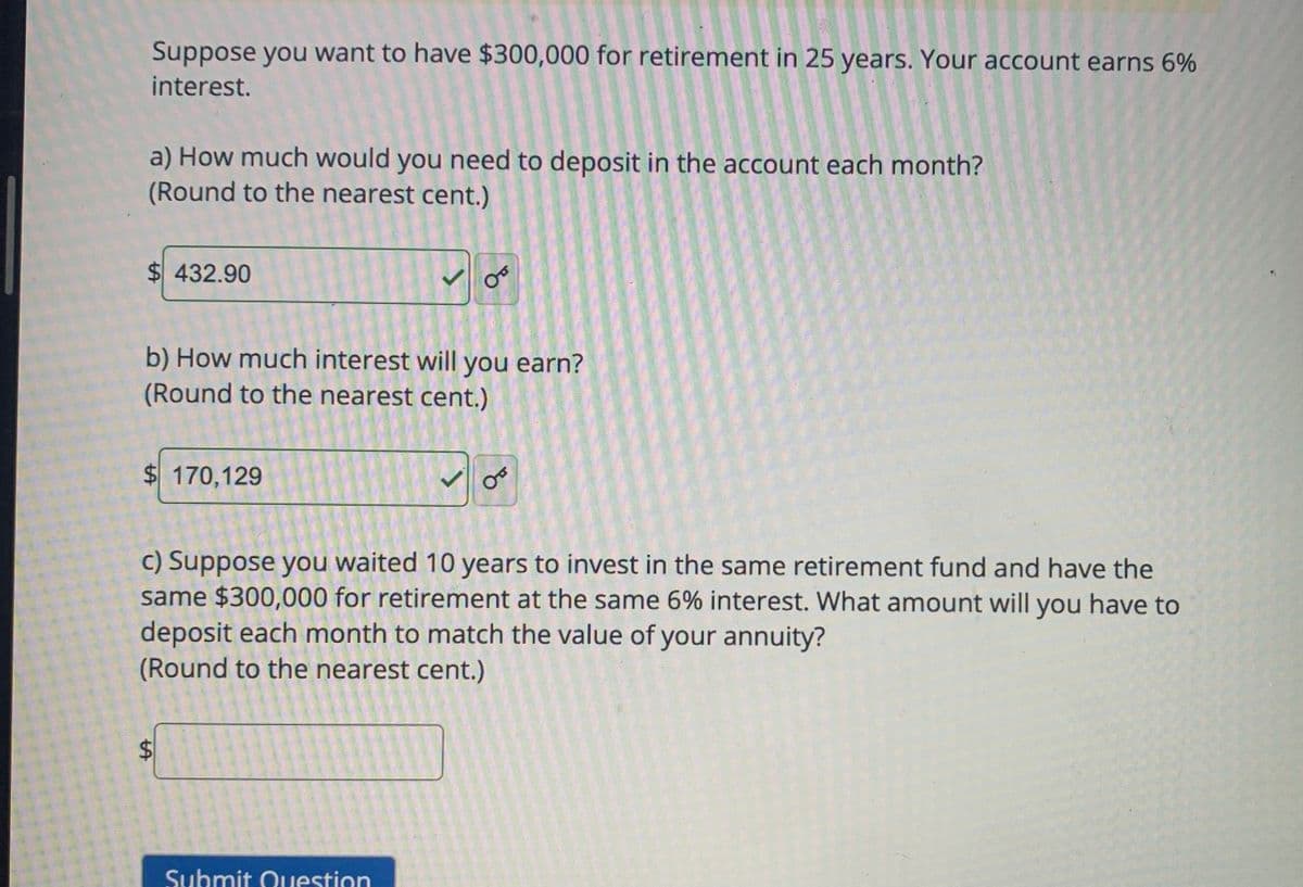 Suppose you want to have $300,000 for retirement in 25 years. Your account earns 6%
interest.
a) How much would you need to deposit in the account each month?
(Round to the nearest cent.)
$432.90
b) How much interest will you earn?
(Round to the nearest cent.)
$ 170,129
tA
OT
c) Suppose you waited 10 years to invest in the same retirement fund and have the
same $300,000 for retirement at the same 6% interest. What amount will you have to
deposit each month to match the value of your annuity?
(Round to the nearest cent.)
Submit Question
OB