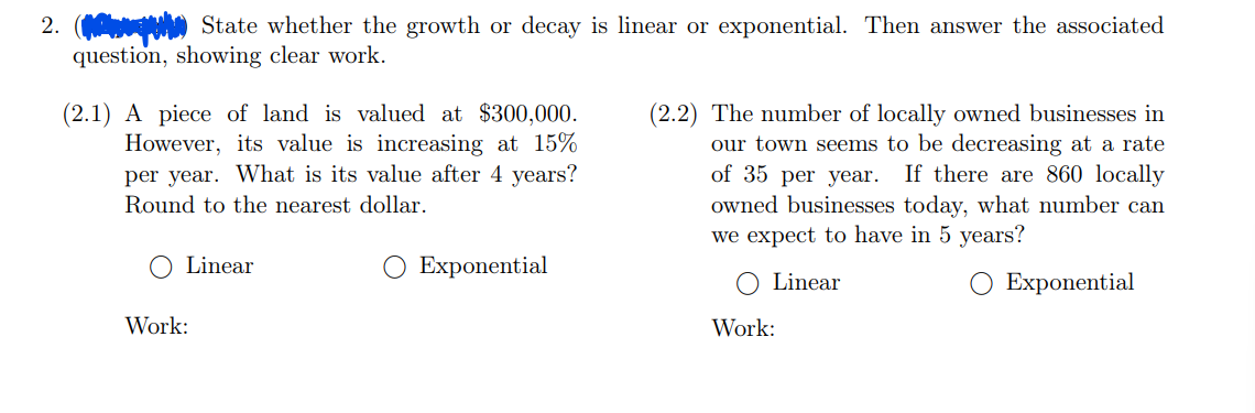 2. State whether the growth or decay is linear or exponential. Then answer the associated
question, showing clear work.
(2.1) A piece of land is valued at $300,000.
However, its value is increasing at 15%
per year. What is its value after 4 years?
Round to the nearest dollar.
Linear
Work:
Exponential
(2.2) The number of locally owned businesses in
our town seems to be decreasing at a rate
of 35 per year. If there are 860 locally
owned businesses today, what number can
we expect to have in 5 years?
Linear
O Exponential
Work: