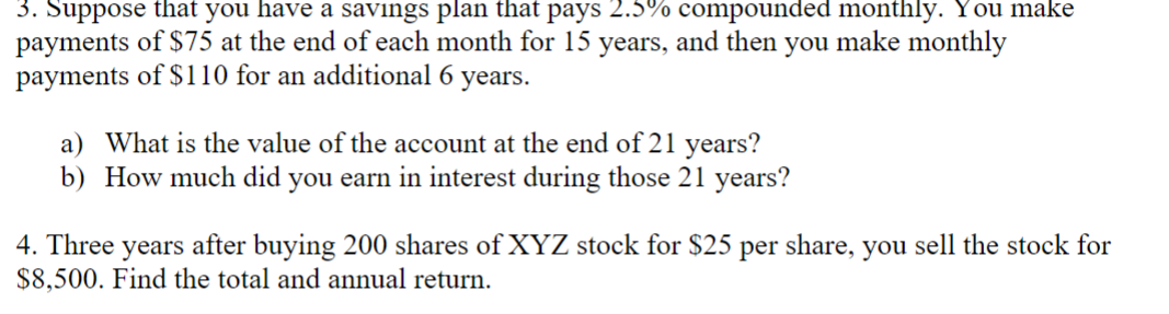3. Suppose that you have a savings plan that pays 2.5% compounded monthly. You make
payments of $75 at the end of each month for 15 years, and then you make monthly
payments of $110 for an additional 6 years.
a) What is the value of the account at the end of 21 years?
b) How much did you earn in interest during those 21 years?
4. Three years after buying 200 shares of XYZ stock for $25 per share, you sell the stock for
$8,500. Find the total and annual return.