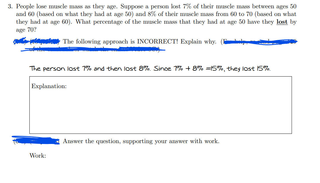 3. People lose muscle mass as they age. Suppose a person lost 7% of their muscle mass between ages 50
and 60 (based on what they had at age 50) and 8% of their muscle mass from 60 to 70 (based on what
they had at age 60). What percentage of the muscle mass that they had at age 50 have they lost by
age 70?
The following approach is INCORRECT! Explain why.
The person lost 1% and then lost 8%. Since 1% + 8% =15%, they lost 15%.
Explanation:
Work:
Answer the question, supporting your answer with work.