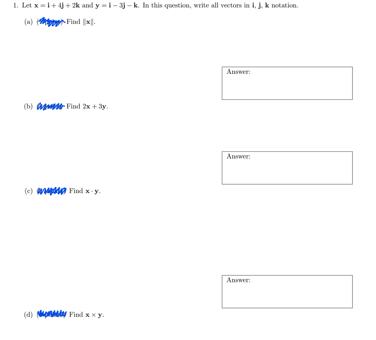 1. Let x = i +4j + 2k and y = i-3j - k. In this question, write all vectors in i, j, k notation.
(a) (
Find |x||.
(b) M Find 2x + 3y.
(c) Find x. y.
(d) Find x × y.
Answer:
Answer:
Answer: