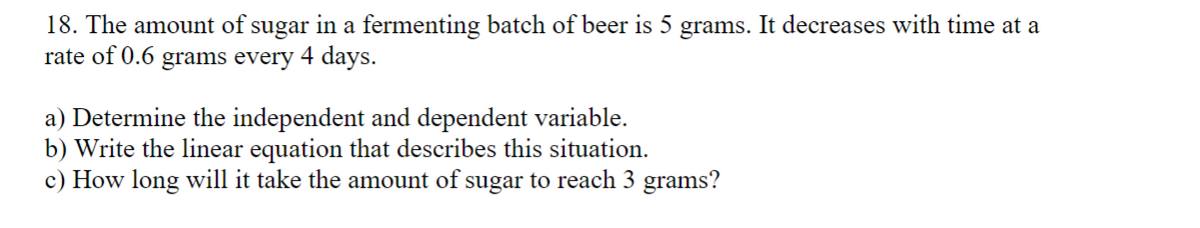 18. The amount of sugar in a fermenting batch of beer is 5 grams. It decreases with time at a
rate of 0.6 grams every 4 days.
a) Determine the independent and dependent variable.
b) Write the linear equation that describes this situation.
c) How long will it take the amount of sugar to reach 3 grams?