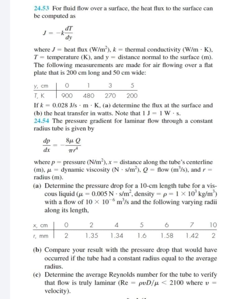 24.53 For fluid flow over a surface, the heat flux to the surface can
be computed as
IP
J = -k-
dy
where J = heat flux (W/m), k = thermal conductivity (W/m · K),
T = temperature (K), and y = distance normal to the surface (m).
The following measurements are made for air flowing over a flat
plate that is 200 cm long and 50 cm wide:
Y, cm
1
5
Т, К
If k = 0.028 J/s·m· K, (a) determine the flux at the surface and
(b) the heat transfer in watts. Note that 1 J = 1 W s.
24.54 The pressure gradient for laminar flow through a constant
radius tube is given by
900
480
270
200
%3!
dp
8µ Q
dx
where p = pressure (N/m), x = distance along the tube's centerline
(m), u = dynamic viscosity (N · s/m3), Q = flow (m/s), and r =
radius (m).
(a) Determine the pressure drop for a 10-cm length tube for a vis-
cous liquid (u = 0.005 N s/m, density = p = 1 x 10' kg/m)
with a flow of 10 x 10-6 m'/s and the following varying radii
along its length,
%3D
х, ст
2
4
10
T, mm
1.35
1.34
1.6
1.58
1.42
(b) Compare your result with the pressure drop that would have
occurred if the tube had a constant radius equal to the average
radius.
(c) Determine the average Reynolds number for the tube to verify
that flow is truly laminar (Re = pvD/µ < 2100 where v =
velocity).
