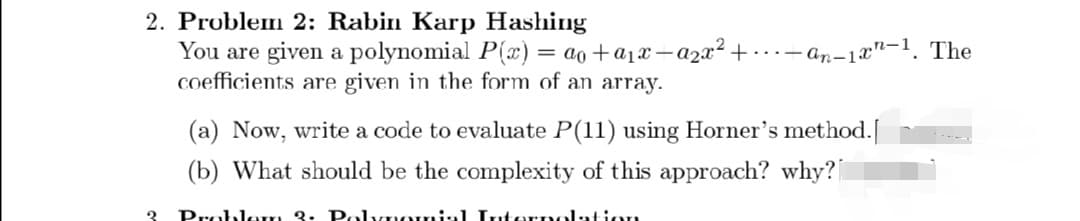 2. Problem 2: Rabin Karp Hashing
You are given a polynomial P(x) = ao + a₁x—a²x² +.
coefficients are given in the form of an array.
2
-an-1-1. The
(a) Now, write a code to evaluate P(11) using Horner's method.[
(b) What should be the complexity of this approach? why?
Problem 3. Polynomial Interpolation