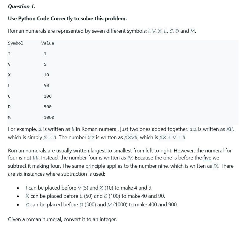 Question 1.
Use Python Code Correctly to solve this problem.
Roman numerals are represented by seven different symbols: I, V, X, L, C, D and M.
Symbol
I
V
X
L
с
D
M
Value
1
.
5
10
50
100
500
1000
For example, 2. is written as II in Roman numeral, just two ones added together. 12. is written as XII,
which is simply X + II. The number 27 is written as XXVII, which is XX + V + II.
Roman numerals are usually written largest to smallest from left to right. However, the numeral for
four is not IIII. Instead, the number four is written as IV. Because the one is before the five we
subtract it making four. The same principle applies to the number nine, which is written as IX. There
are six instances where subtraction is used:
I can be placed before V (5) and X (10) to make 4 and 9.
X can be placed before L (50) and C (100) to make 40 and 90.
C can be placed before D (500) and M (1000) to make 400 and 900.
Given a roman numeral, convert it to an integer.