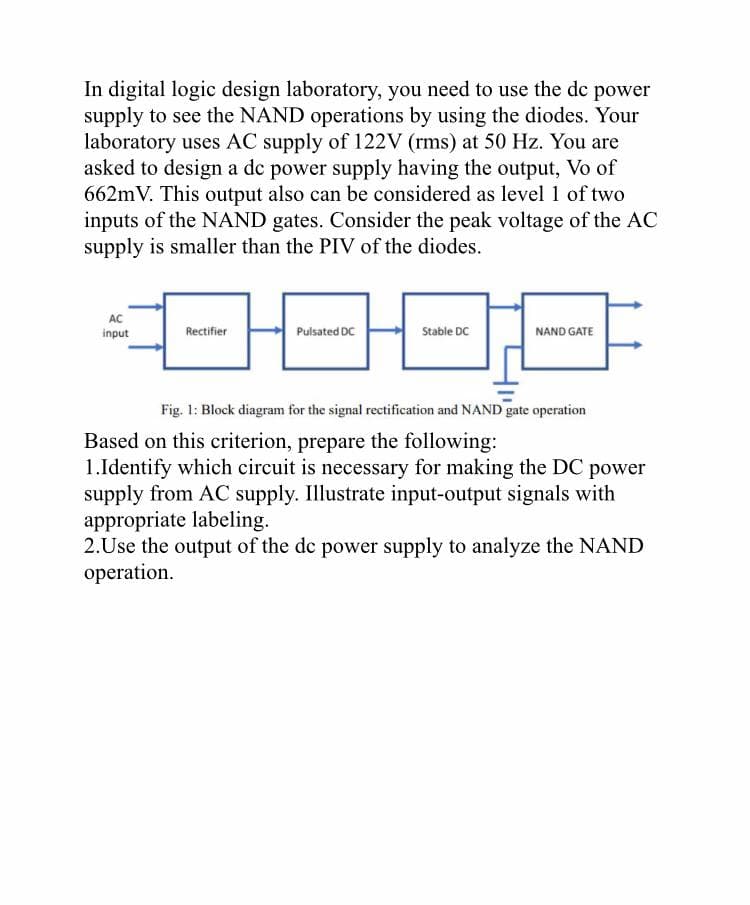 In digital logic design laboratory, you need to use the dc power
supply to see the NAND operations by using the diodes. Your
laboratory uses AC supply of 122V (rms) at 50 Hz. You are
asked to design a dc power supply having the output, Vo of
662mV. This output also can be considered as level 1 of two
inputs of the NAND gates. Consider the peak voltage of the AC
supply is smaller than the PIV of the diodes.
AC
input
0000
Pulsated DC
Stable DC
Rectifier
NAND GATE
Fig. 1: Block diagram for the signal rectification and NAND gate operation
Based on this criterion, prepare the following:
1.Identify which circuit is necessary for making the DC power
supply from AC supply. Illustrate input-output signals with
appropriate labeling.
2.Use the output of the dc power supply to analyze the NAND
operation.