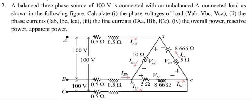 2. A balanced three-phase source of 100 V is connected with an unbalanced A-connected load as
shown in the following figure. Calculate (i) the phase voltages of load (Vab, Vbc, Vca), (ii) the
phase currents (Iab, Ibc, Ica), (iii) the line currents (IAa, IBb, ICC), (iv) the overall power, reactive
power, apparent power.
Be
100 V
moooo
0.5 Ω 0.5Ω
100 V
ww
oooo
100 V 0.5 2 0.522
oooo
ww
0.5 Ω
Bb
Aa
1092
I
ab
+
ab
V be
V
ca
8.666 Ω
Ica
592
+
W
0000
592 8.6692 Ibe