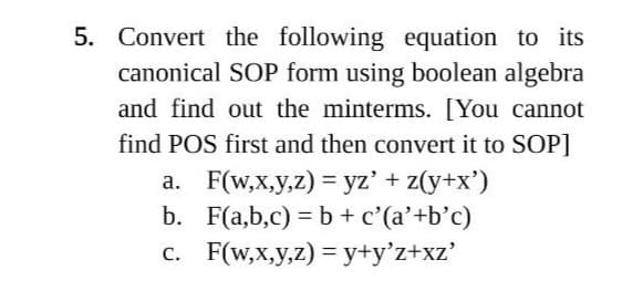 5. Convert the following equation to its
canonical SOP form using boolean algebra
and find out the minterms. [You cannot
find POS first and then convert it to SOP]
a. F(w,x,y,z) = yz' + z(y+x')
b. F(a,b,c) = b + c'(a'+b'c)
F(w,x,y,z)=y+y'z+xz'
c.