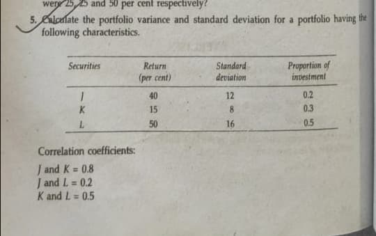 were 25, 25 and 50 per cent respectively?
5. Calculate the portfolio variance and standard deviation for a portfolio having the
following characteristics.
Securities
I
K
L
Correlation coefficients:
J and K = 0.8
J and L= 0.2
K and L= 0.5
Return
(per cent)
40
15
50
Standard
deviation
12
8
16
Proportion of
investment
0.2
0.3
0.5