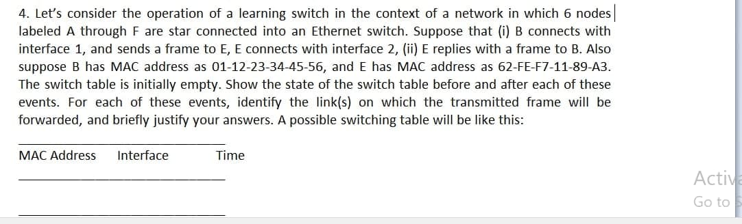 4. Let's consider the operation of a learning switch in the context of a network in which 6 nodes |
labeled A through F are star connected into an Ethernet switch. Suppose that (i) B connects with
interface 1, and sends a frame to E, E connects with interface 2, (ii) E replies with a frame to B. Also
suppose B has MAC address as 01-12-23-34-45-56, and E has MAC address as 62-FE-F7-11-89-A3.
The switch table is initially empty. Show the state of the switch table before and after each of these
events. For each of these events, identify the link(s) on which the transmitted frame will be
forwarded, and briefly justify your answers. A possible switching table will be like this:
MAC Address
Interface
Time
Activa
Go to