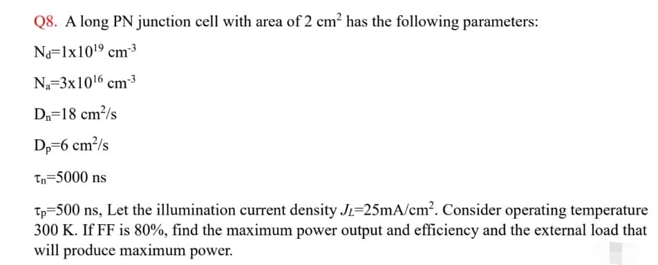 Q8. A long PN junction cell with area of 2 cm? has the following parameters:
Na=lx1019 cm3
Na=3x1016 cm3
Dn=18 cm²/s
Dp=6 cm²/s
Tn=5000 ns
Tp=500 ns, Let the illumination current density JL=25mA/cm?. Consider operating temperature
300 K. If FF is 80%, find the maximum power output and efficiency and the external load that
will produce maximum power.
