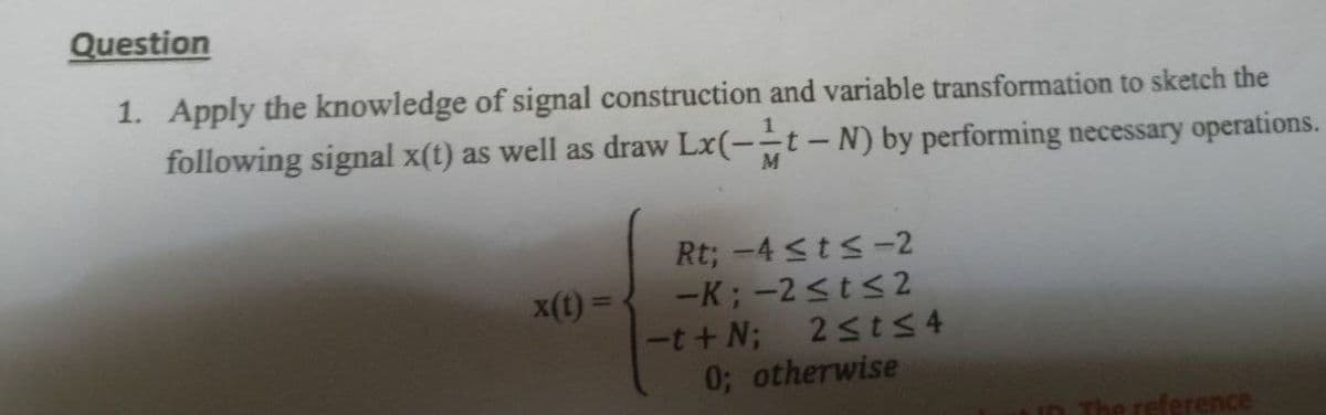 Question
1. Apply the knowledge of signal construction and variable transformation to sketch the
following signal x(t) as well as draw Lx(-t-N) by performing necessary operations.
M
Rt; -4 ≤t≤-2
-K; -2 ≤t≤2
x(t) =
The reference
-t+N;
2≤t≤4
0; otherwise