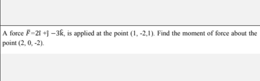 A force F=21 +j –3k, is applied at the point (1, -2,1). Find the moment of force about the
point (2, 0, -2).
