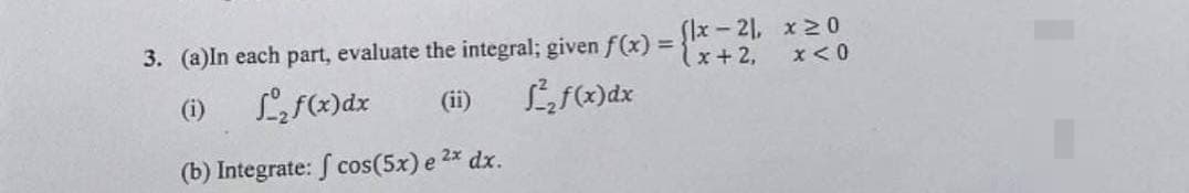 3. (a) In each part, evaluate the integral; given f(x)
(i) L₂ f(x) dx
L₂f(x) dx
(b) Integrate: f cos(5x) e 2x dx.
(x-21,
(x + 2,
x20
x < 0