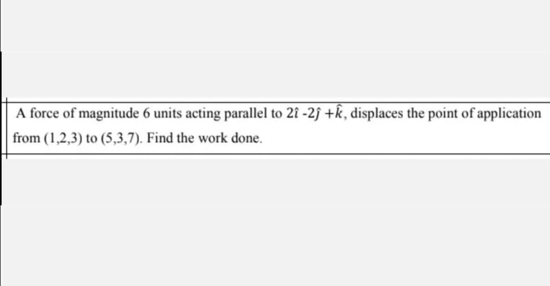 A force of magnitude 6 units acting parallel to 2î -2f +k, displaces the point of application
from (1,2,3) to (5,3,7). Find the work done.
