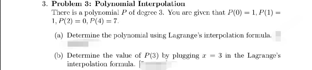 3. Problem 3: Polynomial Interpolation
There is a polynomial P of degree 3. You are given that P(0) = 1, P(1) =
1, P(2) = 0, P(4) = 7.
(a) Determine the polynomial using Lagrange's interpolation formula.
=
(b) Determine the value of P(3) by plugging x
interpolation formula. [
3 in the Lagrange's