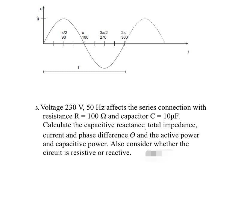 π/2
3π/2
Loxy
90
180
270
T
û
2n
360
t
3. Voltage 230 V, 50 Hz affects the series connection with
resistance R = 100 2 and capacitor C = 10μF.
Calculate the capacitive reactance total impedance,
current and phase difference and the active power
and capacitive power. Also consider whether the
circuit is resistive or reactive.