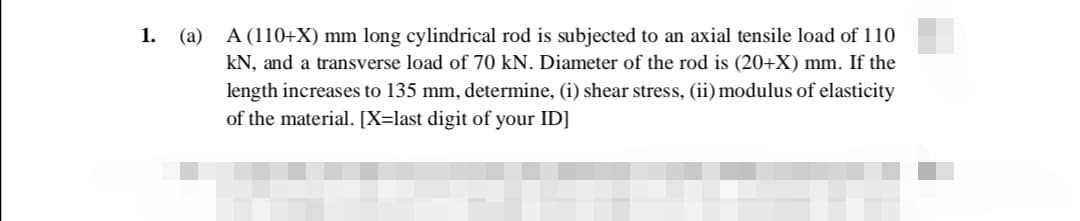 (a) A (110+X) mm long cylindrical rod is subjected to an axial tensile load of 110
kN, and a transverse load of 70 kN. Diameter of the rod is (20+X) mm. If the
1.
length increases to 135 mm, determine, (i) shear stress, (ii) modulus of elasticity
of the material. [X=last digit of your ID]
