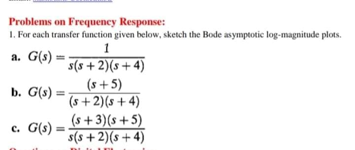 Problems on Frequency Response:
1. For each transfer function given below, sketch the Bode asymptotic log-magnitude plots.
1
a. G(s)
s(s + 2)(s+ 4)
(s+ 5)
(s +2)(s + 4)
(s +3)(s+5)
s(s +2)(s + 4)
b. G(s) :
c. G(s) =
