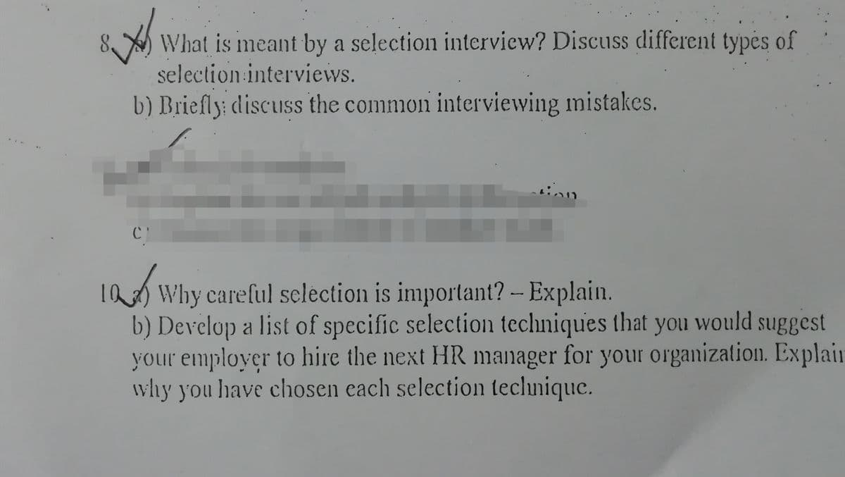 What is meant by a selection interview? Discuss different typės of
selection interviews.
b) Briefly: discuss the common interviewing mistakes.
I2 Why careful sclection is important? -- Explain.
b) Develop a list of specific selection techniques that you would suggest
your employer to hire the next HR manager for your organization. Explair
why you have chosen each selection teclunique.
