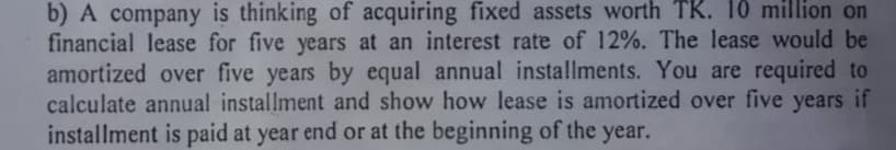 b) A company is thinking of acquiring fixed assets worth TK. 10 million on
financial lease for five years at an interest rate of 12%. The lease would be
amortized over five years by equal annual installments. You are required to
calculate annual installment and show how lease is amortized over five years if
installment is paid at year end or at the beginning of the year.
