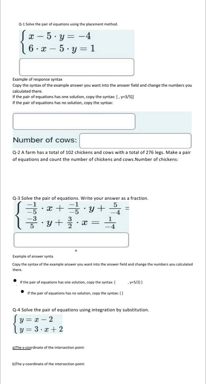 Q-1 Solve the pair of equations using the placement method.
S x
-
6 x 5
.
5.y = -4
y=1
Example of response syntax
Copy the syntax of the example answer you want into the answer field and change the numbers you
calculated there.
If the pair of equations has one solution, copy the syntax: [, y=3/5]]
If the pair of equations has no solution, copy the syntax:
-
Number of cows:
Q-2 A farm has a total of 102 chickens and cows with a total of 276 legs. Make a pair
of equations and count the number of chickens and cows.Number of chickens:
ܝܐܕ ܗܘ ܕ
Q-3 Solve the pair of equations. Write your answer as a fraction.
.
x + ==}} · y +
y+ 2/³/20
• X=
-5
-3
.
Example of answer synta
Copy the syntax of the example answer you want into the answer field and change the numbers you calculated
there.
If the pair of equations has one solution, copy the syntax: [
1/4
If the pair of equations has no solution, copy the syntax: []
3 x+2
Q-4 Solve the pair of equations using integration by substitution.
(y=x- 2
Y
a)The x-coordinate of the intersection point:
b)The y-coordinate of the intersection point:
, y=5/2]]