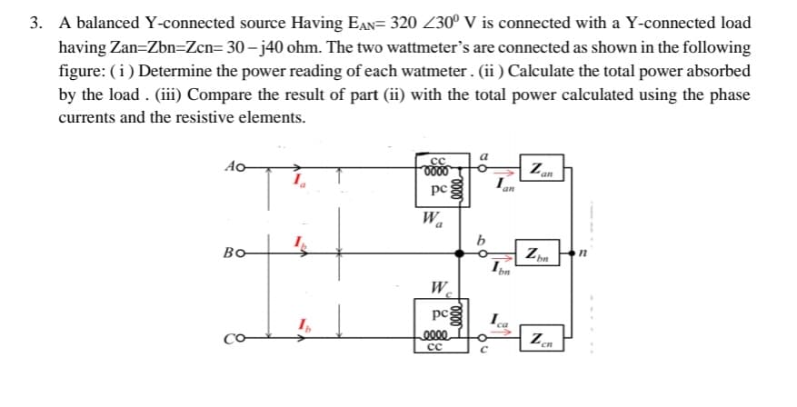 3. A balanced Y-connected source Having EÂN= 320 Z30⁰ V is connected with a Y-connected load
having Zan=Zbn=Zcn= 30-j40 ohm. The two wattmeter's are connected as shown in the following
figure: (i) Determine the power reading of each watmeter. (ii) Calculate the total power absorbed
by the load. (iii) Compare the result of part (ii) with the total power calculated using the phase
currents and the resistive elements.
Ao
Bo
Co
сс
pe
Wa
0000
W
peg
eeee
сс
0000
b
an
1pn
Zan
Zb
Zcn
n