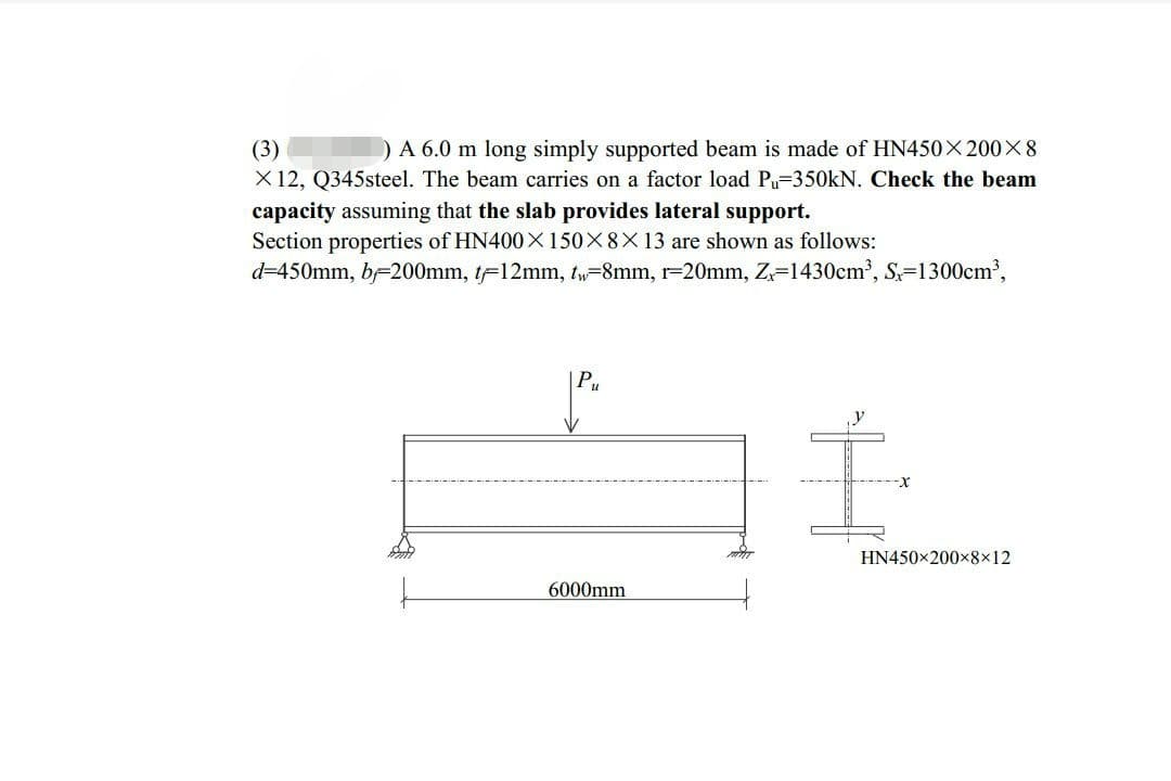 (3)
) A 6.0 m long simply supported beam is made of HN450X200×8
X 12, Q345steel. The beam carries on a factor load Pu-350kN. Check the beam
capacity assuming that the slab provides lateral support.
Section properties of HN400X150×8×13 are shown as follows:
d=450mm, b=200mm, t-12mm, t-8mm, r-20mm, Z=1430cm³, S-1300cm³,
6000mm
HN450×200×8×12