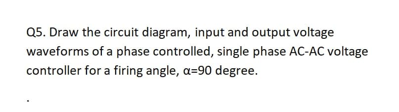 Q5. Draw the circuit diagram, input and output voltage
waveforms of a phase controlled, single phase AC-AC voltage
controller for a firing angle, a=90 degree.