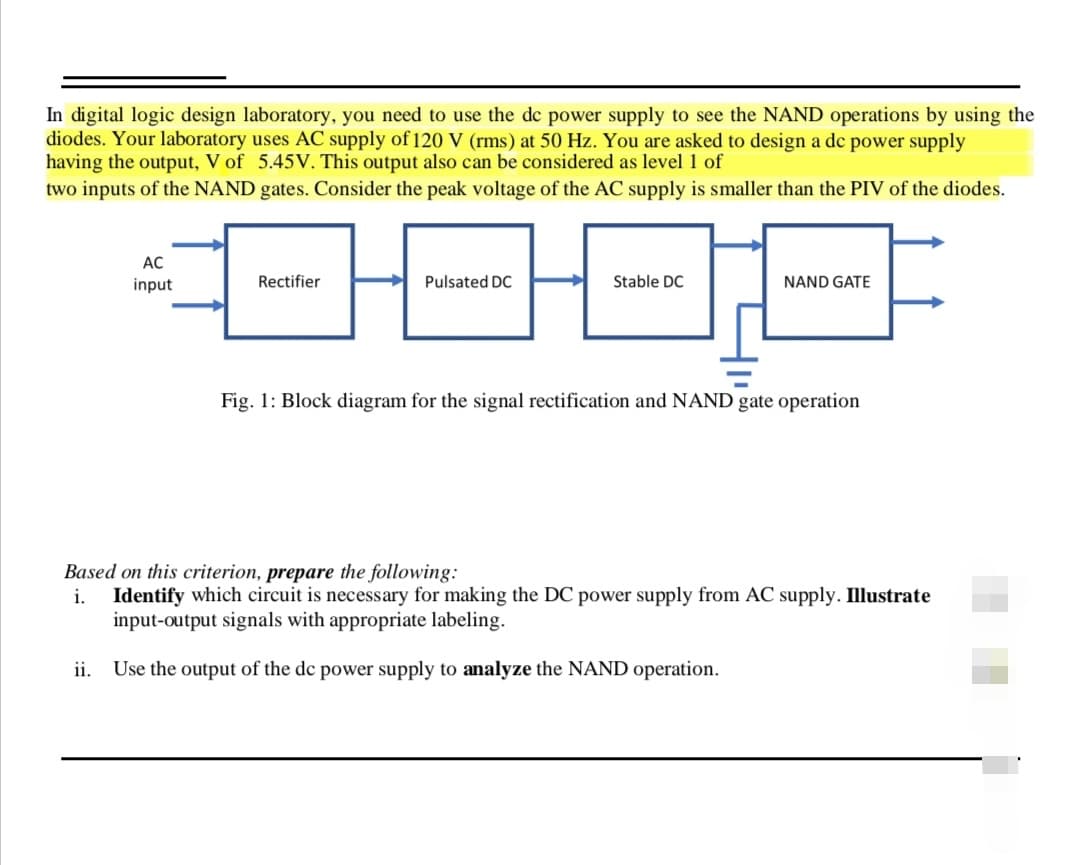 In digital logic design laboratory, you need to use the dc power supply to see the NAND operations by using the
diodes. Your laboratory uses AC supply of 120 V (rms) at 50 Hz. You are asked to design a dc power supply
having the output, V of 5.45V. This output also can be considered as level 1 of
two inputs of the NAND gates. Consider the peak voltage of the AC supply is smaller than the PIV of the diodes.
AC
input
000F
Pulsated DC
Stable DC
Rectifier
NAND GATE
Fig. 1: Block diagram for the signal rectification and NAND gate operation
Based on this criterion, prepare the following:
i. Identify which circuit is necessary for making the DC power supply from AC supply. Illustrate
input-output signals with appropriate labeling.
ii.
Use the output of the dc power supply to analyze the NAND operation.