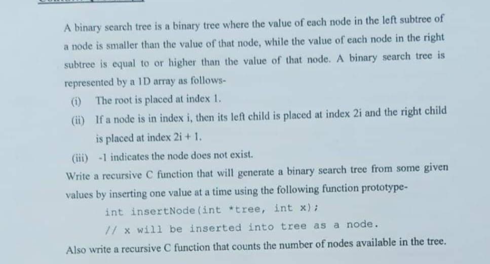 A binary search tree is a binary tree where the value of each node in the left subtree of
a node is smaller than the value of that node, while the value of each node in the right
subtree is equal to or higher than the value of that node. A binary search tree is
represented by a 1D array as follows-
(i) The root is placed at index 1.
(ii)
If a node is in index i, then its left child is placed at index 2i and the right child
is placed at index 2i + 1.
(iii) -1 indicates the node does not exist.
Write a recursive C function that will generate a binary search tree from some given
values by inserting one value at a time using the following function prototype-
int insertNode (int *tree, int x);
// x will be inserted into tree as a node.
Also write a recursive C function that counts the number of nodes available in the tree.